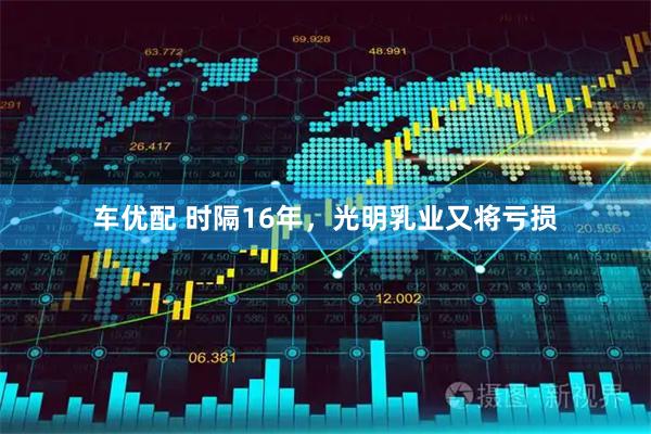 车优配 时隔16年，光明乳业又将亏损