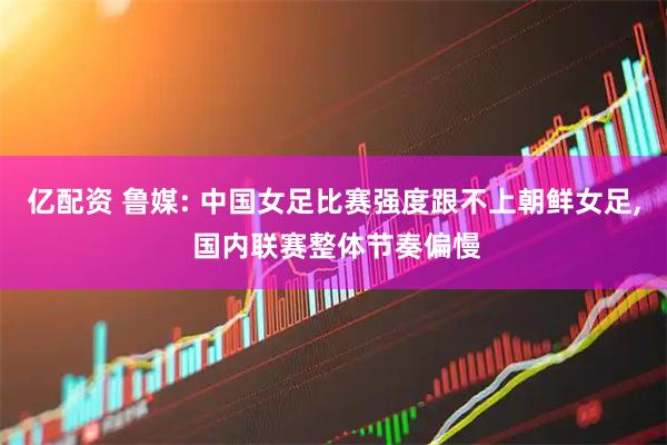 亿配资 鲁媒: 中国女足比赛强度跟不上朝鲜女足, 国内联赛整体节奏偏慢