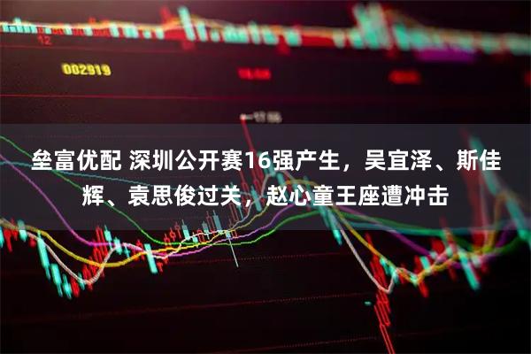 垒富优配 深圳公开赛16强产生，吴宜泽、斯佳辉、袁思俊过关，赵心童王座遭冲击