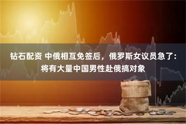 钻石配资 中俄相互免签后，俄罗斯女议员急了：将有大量中国男性赴俄搞对象