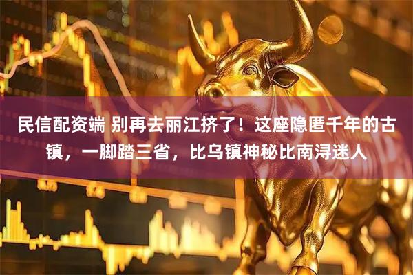 民信配资端 别再去丽江挤了！这座隐匿千年的古镇，一脚踏三省，比乌镇神秘比南浔迷人