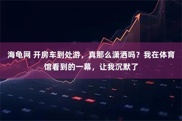 海龟网 开房车到处游，真那么潇洒吗？我在体育馆看到的一幕，让我沉默了