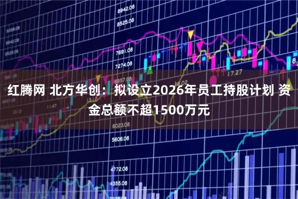 红腾网 北方华创：拟设立2026年员工持股计划 资金总额不超1500万元
