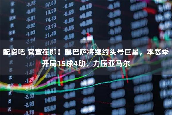 配资吧 官宣在即！曝巴萨将续约头号巨星，本赛季开局15球4助，力压亚马尔