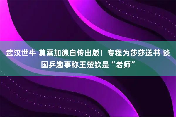 武汉世牛 莫雷加德自传出版！专程为莎莎送书 谈国乒趣事称王楚钦是“老师”