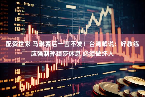 配资世家 马琳赛后一言不发！台湾解说：好教练应强制孙颖莎休息 必须做坏人