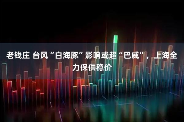 老钱庄 台风“白海豚”影响或超“巴威”，上海全力保供稳价