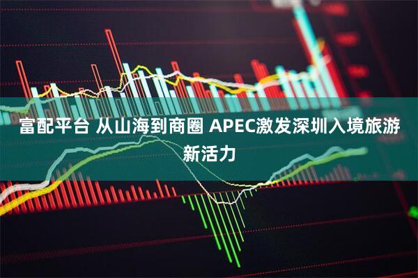 富配平台 从山海到商圈 APEC激发深圳入境旅游新活力