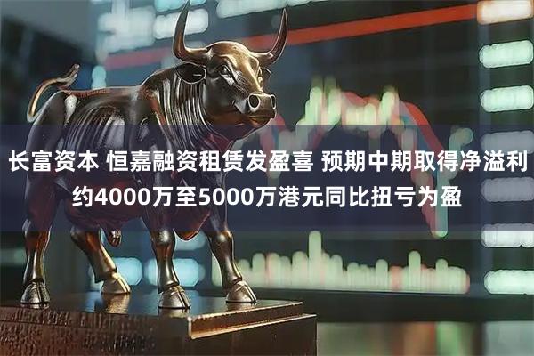 长富资本 恒嘉融资租赁发盈喜 预期中期取得净溢利约4000万至5000万港元同比扭亏为盈